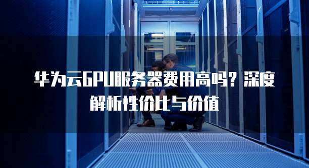 华为云GPU服务器费用高吗？深度解析性价比与价值