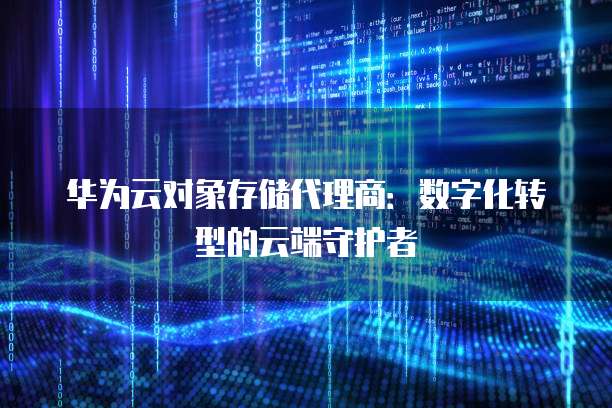华为云对象存储代理商:数字化转型的云端守护者