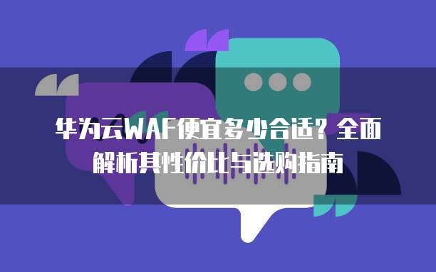 华为云WAF便宜多少合适?全面解析其性价比与选购指南