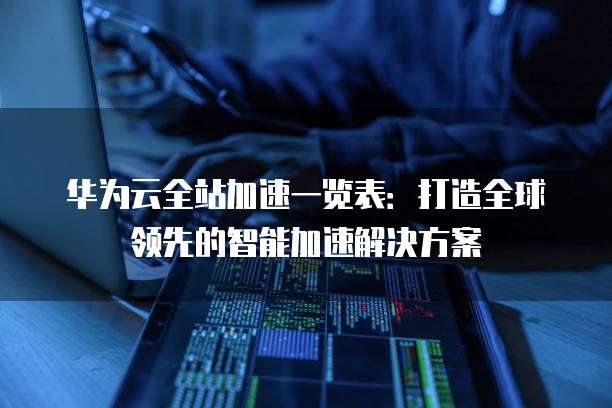 华为云全站加速一览表:打造全球领先的智能加速解决方案