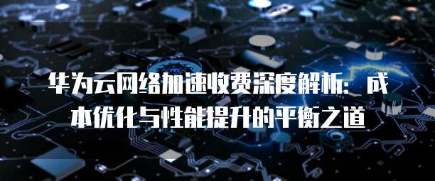华为云网络加速收费深度解析:成本优化与性能提升的平衡之道