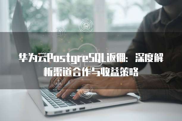 华为云PostgreSQL返佣：深度解析渠道合作与收益策略