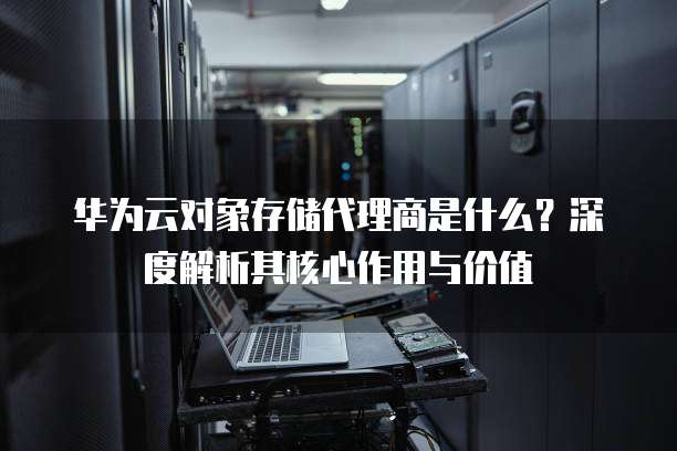 华为云对象存储代理商是什么?深度解析其核心作用与价值