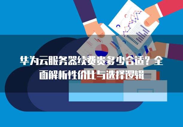 华为云服务器续费贵多少合适?全面解析性价比与选择逻辑