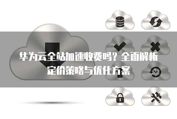 华为云全站加速收费吗？全面解析定价策略与优化方案