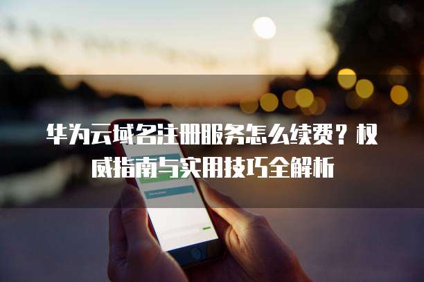 华为云域名注册服务怎么续费？权威指南与实用技巧全解析