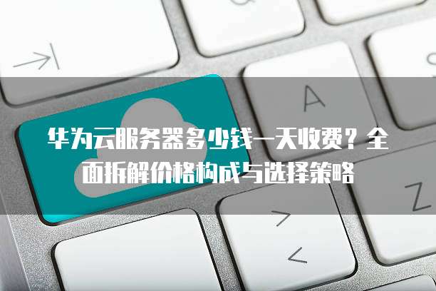 华为云服务器多少钱一天收费?全面拆解价格构成与选择策略