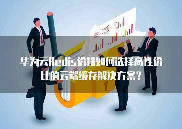 华为云Redis价格如何选择高性价比的云端缓存解决方案?