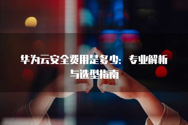 华为云安全费用是多少：专业解析与选型指南