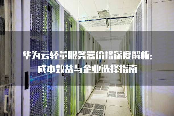 华为云轻量服务器价格深度解析:成本效益与企业选择指南