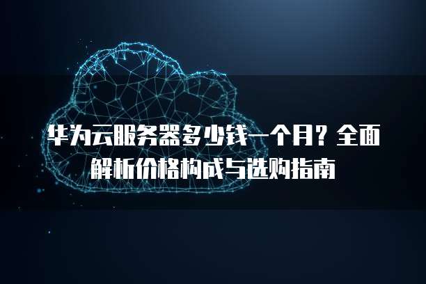 华为云服务器多少钱一个月？全面解析价格构成与选购指南