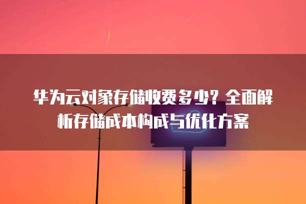 华为云对象存储收费多少？全面解析存储成本构成与优化方案