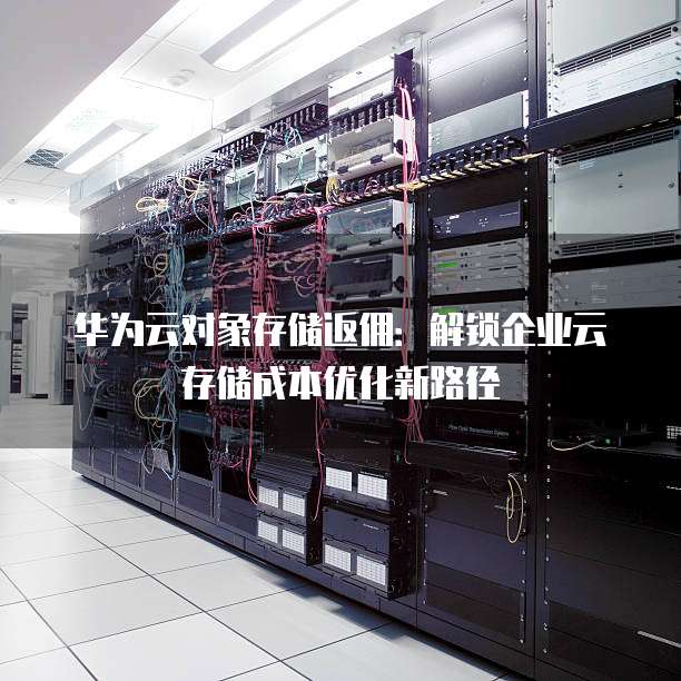 华为云对象存储返佣:解锁企业云存储成本优化新路径