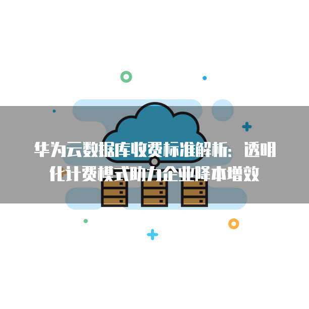 华为云数据库收费标准解析:透明化计费模式助力企业降本增效
