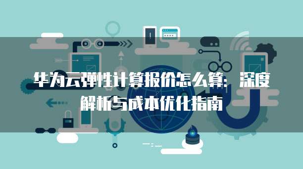 华为云弹性计算报价怎么算：深度解析与成本优化指南