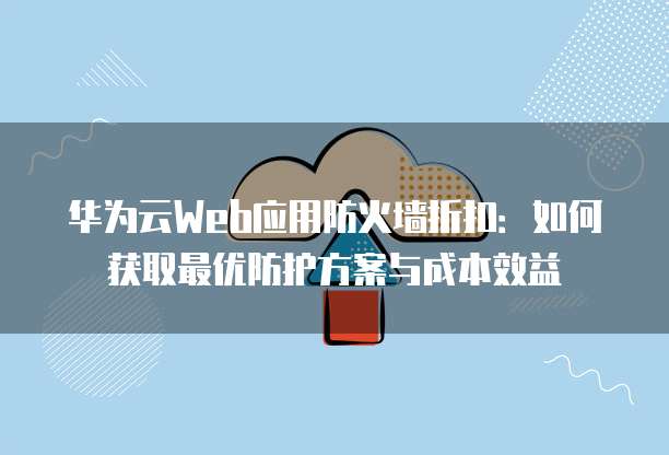 华为云Web应用防火墙折扣:如何获取最优防护方案与成本效益