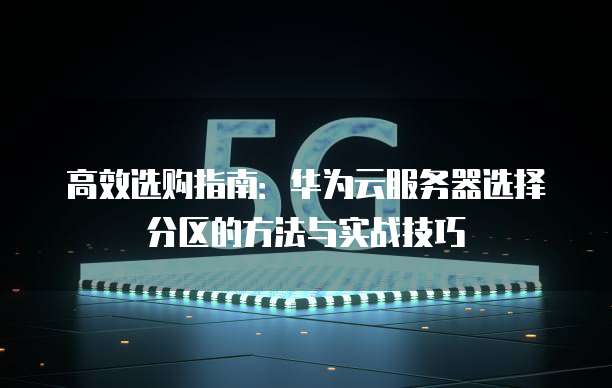 高效选购指南:华为云服务器选择分区的方法与实战技巧