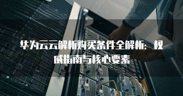 华为云云解析购买条件全解析:权威指南与核心要素