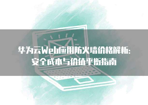 华为云Web应用防火墙价格解析:安全成本与价值平衡指南