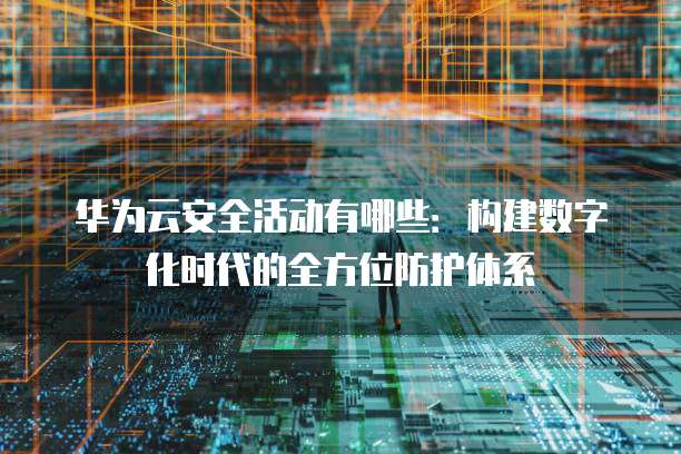 华为云安全活动有哪些:构建数字化时代的全方位防护体系