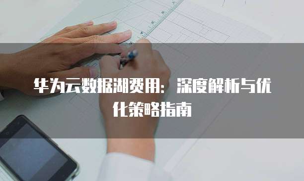 华为云数据湖费用:深度解析与优化策略指南