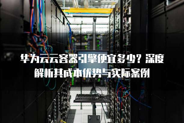 华为云云容器引擎便宜多少?深度解析其成本优势与实际案例