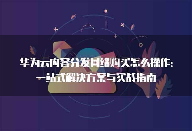 华为云内容分发网络购买怎么操作:一站式解决方案与实战指南