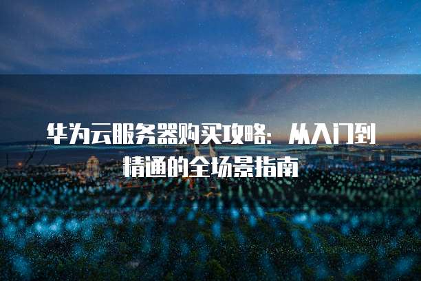 华为云服务器购买攻略:从入门到精通的全场景指南