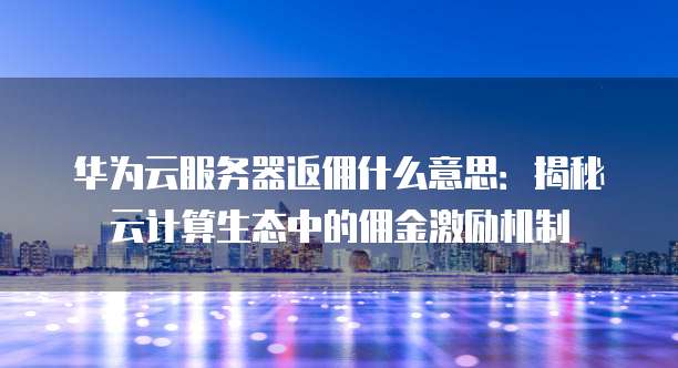 华为云服务器返佣什么意思:揭秘云计算生态中的佣金激励机制
