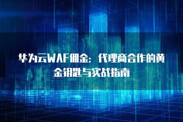 华为云WAF佣金:代理商合作的黄金钥匙与实战指南