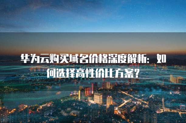 华为云购买域名价格深度解析:如何选择高性价比方案?