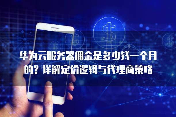 华为云服务器佣金是多少钱一个月的?详解定价逻辑与代理商策略