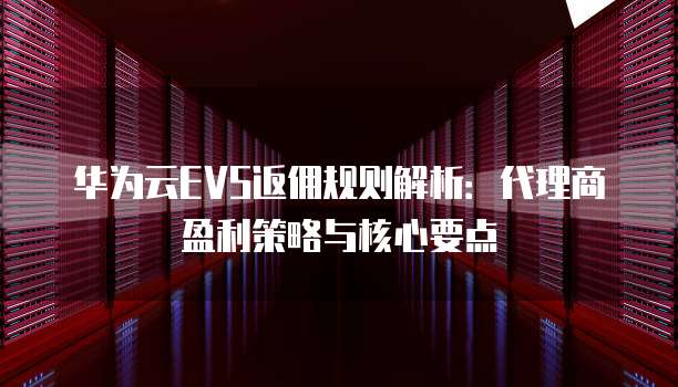 华为云EVS返佣规则解析:代理商盈利策略与核心要点