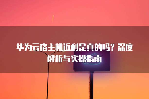 华为云宿主机返利是真的吗?深度解析与实操指南