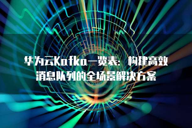华为云Kafka一览表:构建高效消息队列的全场景解决方案