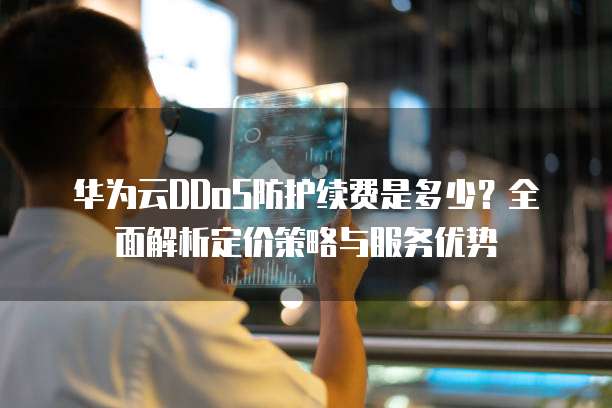 华为云DDoS防护续费是多少?全面解析定价策略与服务优势