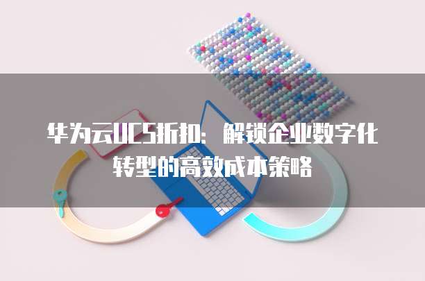华为云UCS折扣:解锁企业数字化转型的高效成本策略