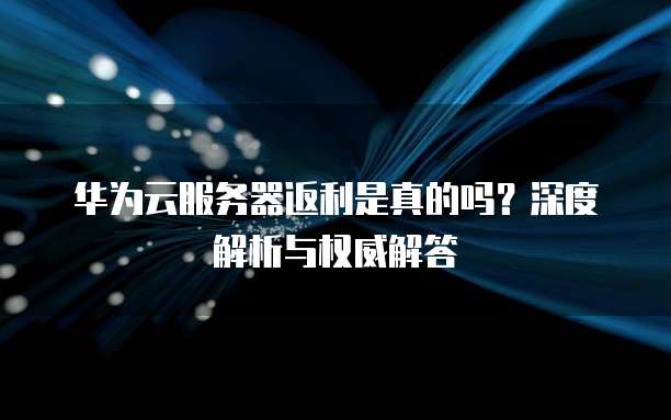 华为云服务器返利是真的吗?深度解析与权威解答