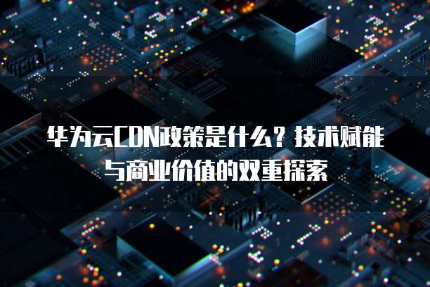 华为云CDN政策是什么？技术赋能与商业价值的双重探索  
