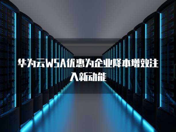 华为云WSA优惠为企业降本增效注入新动能