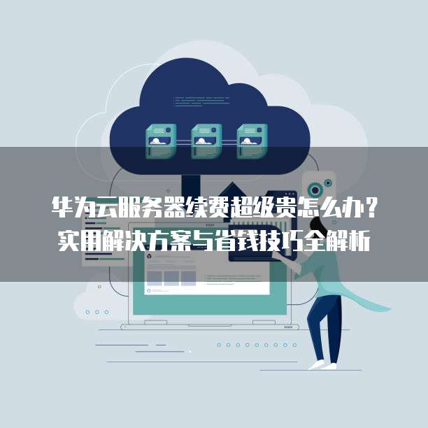 华为云服务器续费超级贵怎么办?实用解决方案与省钱技巧全解析