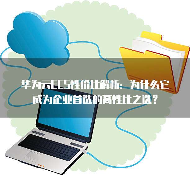 华为云ECS性价比解析:为什么它成为企业首选的高性比之选?