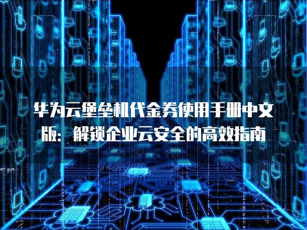 华为云堡垒机代金券使用手册中文版:解锁企业云安全的高效指南