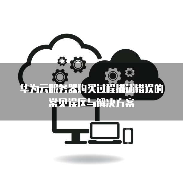 华为云服务器购买过程描述错误的常见误区与解决方案