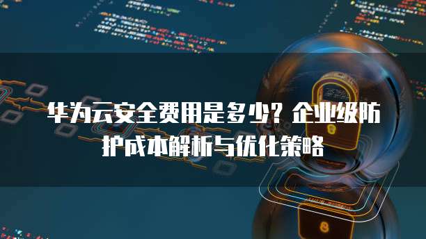 华为云安全费用是多少?企业级防护成本解析与优化策略