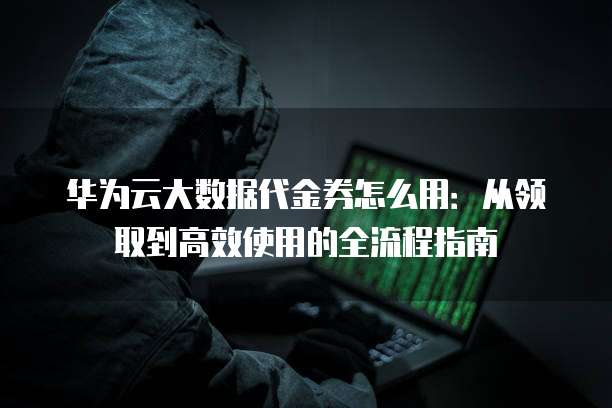 华为云大数据代金券怎么用:从领取到高效使用的全流程指南