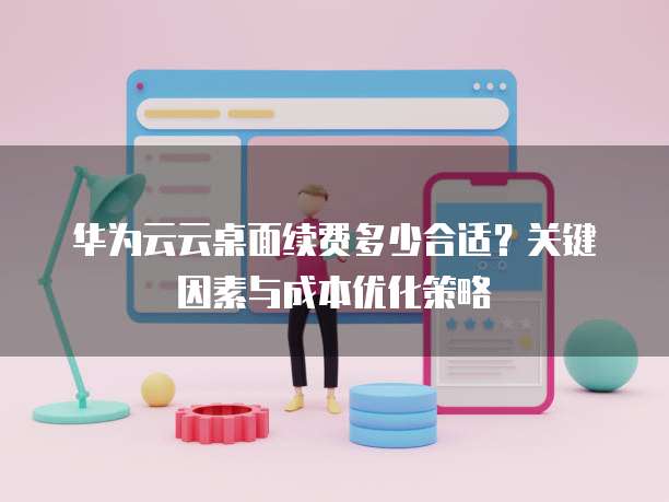 华为云云桌面续费多少合适?关键因素与成本优化策略