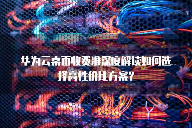 华为云桌面收费准深度解读如何选择高性价比方案?