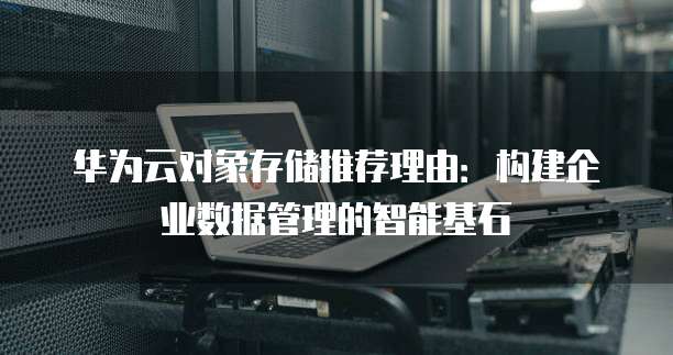 华为云对象存储推荐理由:构建企业数据管理的智能基石