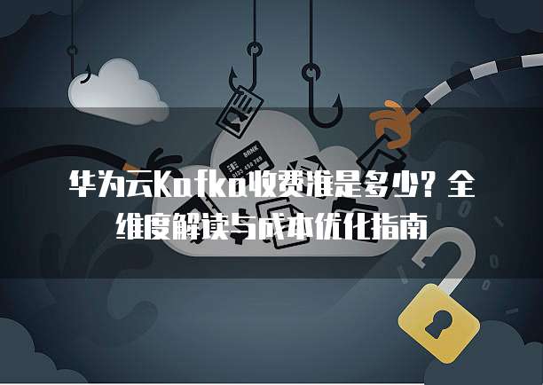 华为云Kafka收费准是多少?全维度解读与成本优化指南
